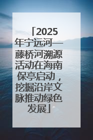 2025年宁远河—藤桥河溯源活动在海南保亭启动，挖掘沿岸文脉推动绿色发展